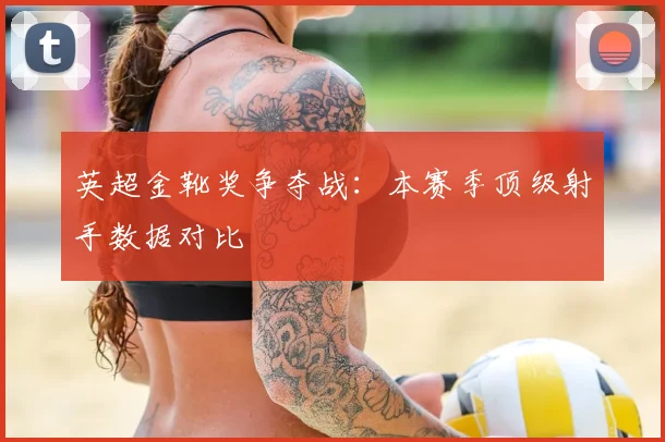 英超金靴奖争夺战：本赛季顶级射手数据对比