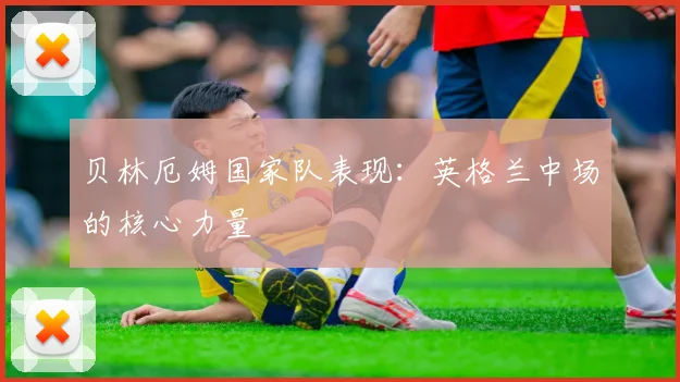 贝林厄姆国家队表现：英格兰中场的核心力量