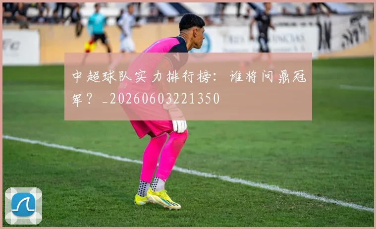 中超球队实力排行榜：谁将问鼎冠军？_20260603221350