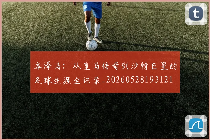 本泽马:从皇马传奇到沙特巨星的足球生涯全记录_20260528193121