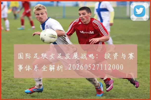国际足联女足发展战略:投资与赛事体系全解析_20260527112000