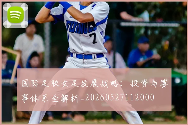 国际足联女足发展战略：投资与赛事体系全解析_20260527112000
