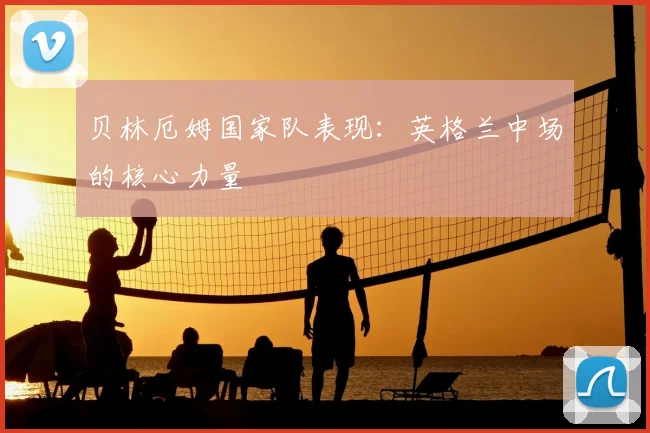 贝林厄姆国家队表现：英格兰中场的核心力量