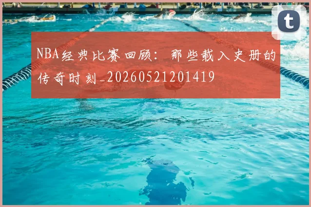 NBA经典比赛回顾：那些载入史册的传奇时刻_20260521201419