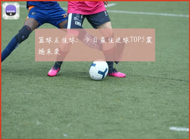 篮球五佳球：今日最佳进球TOP5震撼来袭