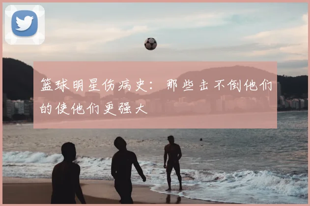 篮球明星伤病史:那些击不倒他们的使他们更强大