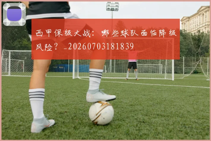 西甲保级大战:哪些球队面临降级风险?_20260703181839
