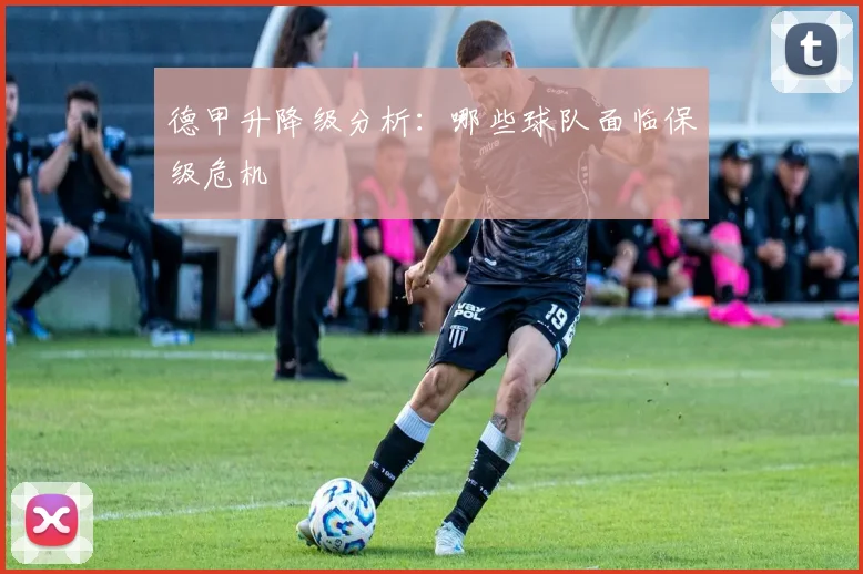 德甲升降级分析:哪些球队面临保级危机