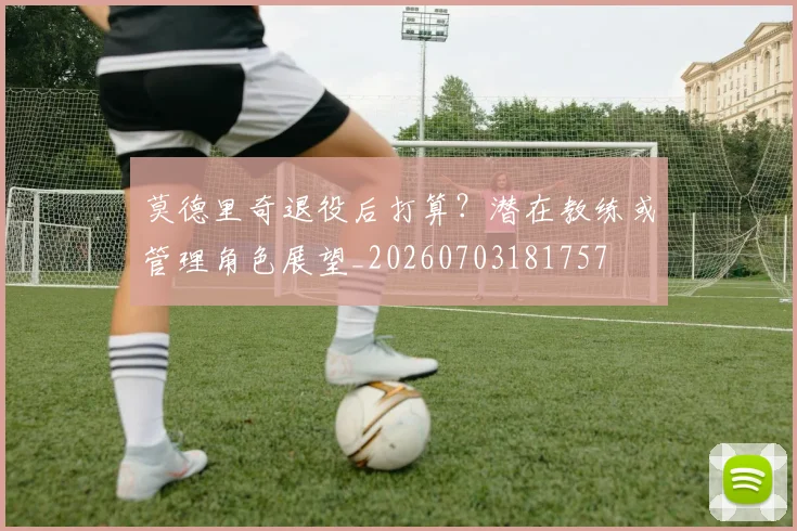 莫德里奇退役后打算？潜在教练或管理角色展望_20260703181757