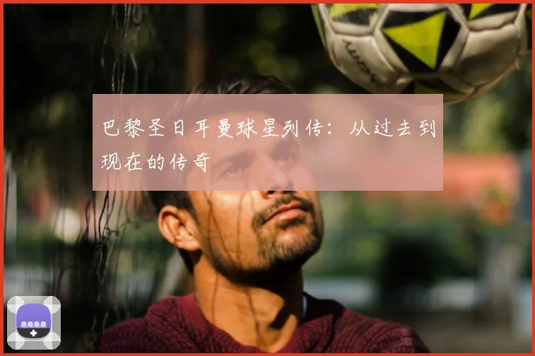 巴黎圣日耳曼球星列传：从过去到现在的传奇