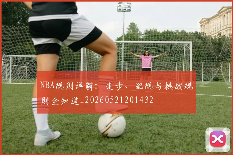 NBA规则详解：走步、犯规与挑战规则全知道_20260521201432