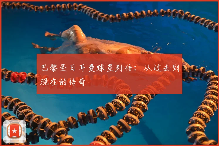 巴黎圣日耳曼球星列传：从过去到现在的传奇