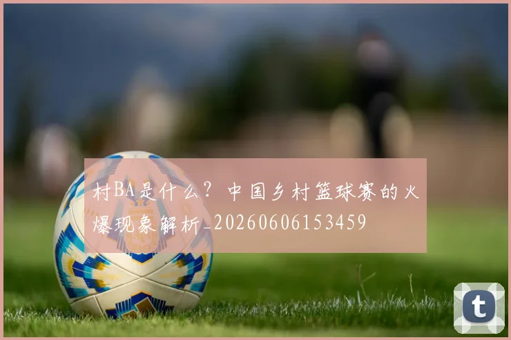 村BA是什么?中国乡村篮球赛的火爆现象解析_20260606153459