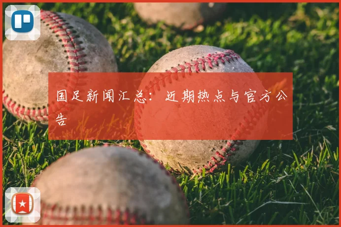 国足新闻汇总:近期热点与官方公告