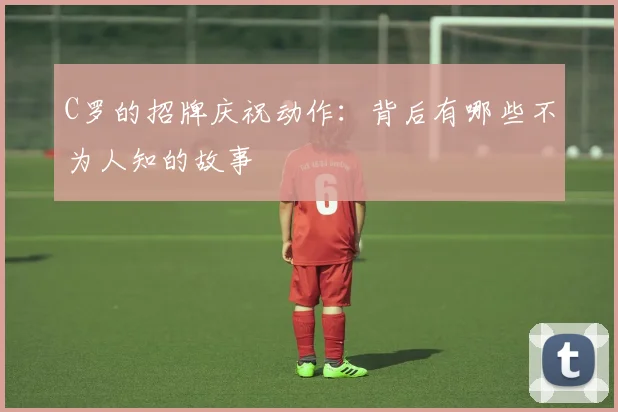 C罗的招牌庆祝动作:背后有哪些不为人知的故事