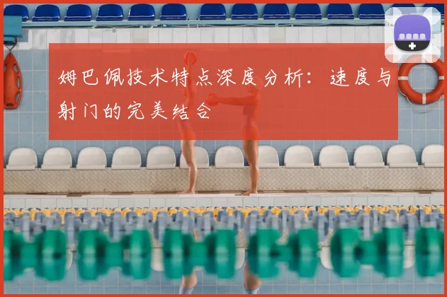 姆巴佩技术特点深度分析:速度与射门的完美结合